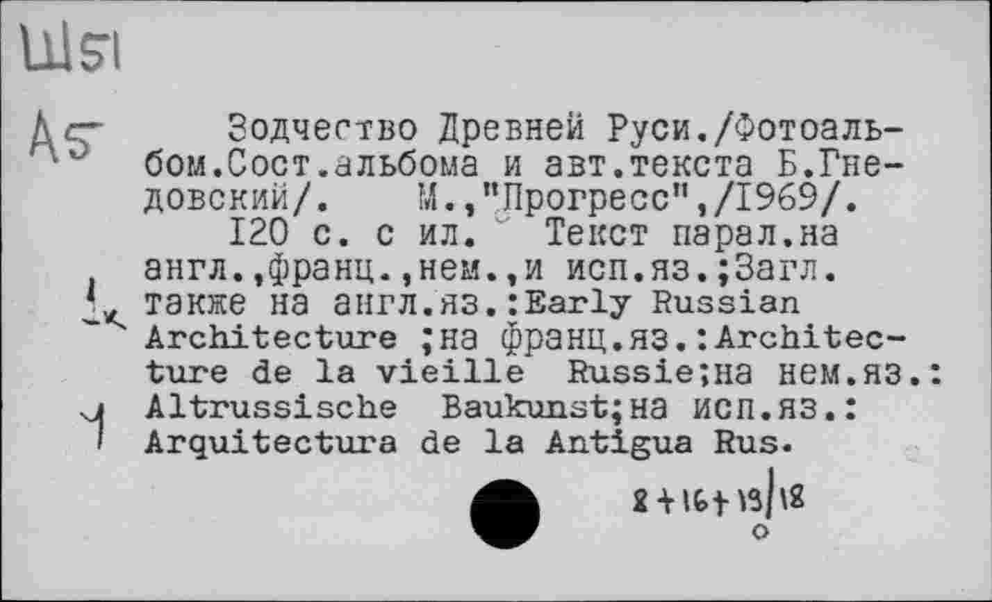 ﻿Ulsri
Äs'

Зодчество Древней Руси./Фотоальбом.Сост.альбома и авт.текста Б.Гнедовский/. М. /’Прогресс",/1969/.
120 с. с ил. " Текст парал.на англ.,франц.,нем.,и исп.яз.;3агл. также на англ.ЯЗ.: Early Russian Architecture ;на франц.ЯЗ.: Architecture de la vieille Russie;na нем.яз.: Altrussische Baukunst;на ИСП.ЯЗ.: Arquitectura de la Antigua Rus.